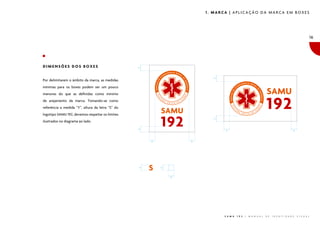 1. MARCA | APLICAÇÃO DA MARCA EM BOXES




                                                                                                                                                       16




DIMENSÕES DOS BOXES




                                                  �




                                                                        �
Por delimitarem o âmbito da marca, as medidas
mínimas para os boxes podem ser um pouco
menores do que as definidas como mínimo
de arejamento da marca. Tomando-se como
referência a medida “Y”, altura da letra “S” do
logotipo SAMU 192, devemos respeitar os limites




                                                                        �
ilustrados no diagrama ao lado.



                                                  �
                                                                             �                                                           �




                                                      �           �
                                                  �




                                                          �




                                                              �




                                                                             S A M U   1 9 2   |   M A N U A L   D E   I D E N T I D A D E   V I S U A L
 