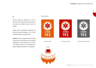 1. MARCA | MARCA EM NEGATIVO




                                                                                                                                                                            13


                                                         Versão Vertical


Deve-se sempre dar preferência ao uso da
marca nas cores institucionais em fundo branco.
No entanto, ela também poderá ocorrer em
negativo.


Quando houver necessidade da aplicação de
fundo em materiais impressos a 1 cor, o fundo
utilizado deverá ser cinza (preto 65%).


Atenção: Sempre que aplicada sobre fundo que
não seja branco, a marca deverá ter o seu símbolo
                                                              Sobre fundo laranja   Sobre fundo vermelho                        Sobre fundo cinza (preto 65%)
sobreposto a uma circunferência de cor branca,
com diâmetro igual ao da circunferência do
próprio símbolo acrescido de “z” (ver detalhe).                     Detalhe:
                                                    �
                                                    ��




                                                                                                  S A M U   1 9 2   |   M A N U A L   D E   I D E N T I D A D E   V I S U A L
 