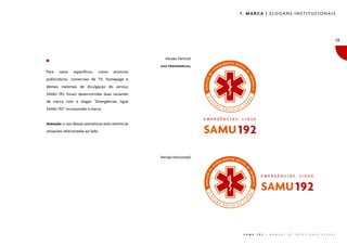 1. MARCA | SLOGANS INSTITUCIONAIS




                                                                                                                                                    19


                                                       Versão Vertical
                                                     USO PREFERENCIAL
Para   casos    específicos,   como     anúncios
publicitários, comerciais de TV, homepage e
demais materiais de divulgação do serviço
SAMU 192, foram desenvolvidas duas variantes
da marca com o slogan “Emergências, ligue
SAMU 192” incorporado à marca.


Atenção: o uso dessas assinaturas está restrito às
situações relacionadas ao lado.




                                                     Versão Horizontal




                                                                          S A M U   1 9 2   |   M A N U A L   D E   I D E N T I D A D E   V I S U A L
 