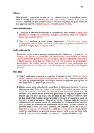 100


tal qual

   Na expressão comparativa tal qual, tal concorda com o termo antecedente, e qual,
   com o consequente: As meninas são tais qual a mãe; O menino é tal quais os
   amigos. Ressalte-se que também existe a locução conjuntiva tal qual, invariável,
   que equivale a como: O desembargador pensa tal qual o ministro.

tampouco/tão pouco

    1. Tampouco é advérbio que equivale a também não, muito menos: A defesa não
       compareceu, tampouco apresentou qualquer justificativa; Não tive tempo de
       comer, tampouco de dormir.

    2. Tão pouco equivale a muito pouco, pouquíssimo: Em tão pouco tempo,
       conseguimos revisar todos os textos; Pude sentir tão pouco entusiasmo da
       plateia; A seleção jogou tão pouco ontem.

tanto mais quanto

    Tanto mais quanto é locução conjuntiva que significa ainda mais que, porque: “Na
    espécie, não percebo a ocorrência dos pressupostos autorizadores da medida
    urgente, tanto mais quanto não há, em princípio, flagrante ilegalidade a reclamar a
    imediata atuação deste Superior Tribunal.”; “[...] vejo presentes os pressupostos
    autorizadores da medida urgente, tanto mais quanto a tese sustentada pelo
    impetrante está, em princípio, em consonância com a jurisprudência do Superior
    Tribunal.”

todo/cada

    1. Todo é usado para universalizar, englobar; é coletivo, portanto: Todo dia, estuda
       inglês; Todo ano, faz exames preventivos de câncer. No primeiro exemplo, está
       dito que alguém estuda inglês um dia após o outro; no segundo, que alguém, um
       ano após outro, faz exames de prevenção.

    2. Cada é usado para particularizar, especificar; é distributivo, portanto. Vejam-se
       alguns exemplos: Cada dia, estudo uma matéria; Cada dia da semana, ela usa
       roupa de uma cor; Cada mês, faz doação a uma instituição beneficente. No
       primeiro caso, distribuem-se as matérias pelos dias; no segundo, sugere-se que
       alguém usa sete cores de roupa, uma em cada dia da semana; no terceiro, tem-
       se que alguém faz doação a uma instituição beneficente em janeiro, a outra em
       fevereiro, e assim por diante. Observe-se, porém: Cozinho cada dia; Lavo os
       cabelos cada dia. Nessas frases, não há distribuição, por isso deve-se substituir
       cada por todo, a não ser que se acrescentem dados como um prato diferente, no
       primeiro caso, e com um xampu diferente, no segundo. Assim, ao dizer Vou
       cada dia à casa de um amigo e Vou todo dia à casa de um amigo, têm-se
       diferentes significados: na primeira oração, alguém visita um amigo hoje, outro
       amanhã, outro depois de amanhã...; no segundo, o amigo visitado é um só.
 