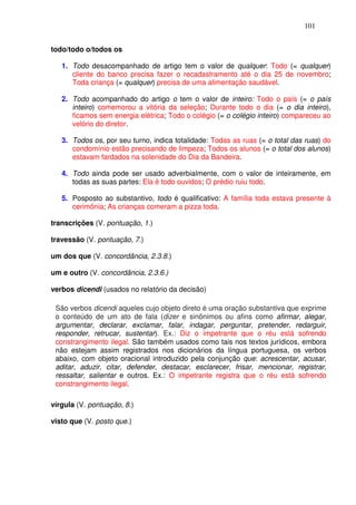 101


todo/todo o/todos os

   1. Todo desacompanhado de artigo tem o valor de qualquer: Todo (= qualquer)
      cliente do banco precisa fazer o recadastramento até o dia 25 de novembro;
      Toda criança (= qualquer) precisa de uma alimentação saudável.

   2. Todo acompanhado do artigo o tem o valor de inteiro: Todo o país (= o país
      inteiro) comemorou a vitória da seleção; Durante todo o dia (= o dia inteiro),
      ficamos sem energia elétrica; Todo o colégio (= o colégio inteiro) compareceu ao
      velório do diretor.

   3. Todos os, por seu turno, indica totalidade: Todas as ruas (= o total das ruas) do
      condomínio estão precisando de limpeza; Todos os alunos (= o total dos alunos)
      estavam fardados na solenidade do Dia da Bandeira.

   4. Todo ainda pode ser usado adverbialmente, com o valor de inteiramente, em
      todas as suas partes: Ela é todo ouvidos; O prédio ruiu todo.

   5. Posposto ao substantivo, todo é qualificativo: A família toda estava presente à
      cerimônia; As crianças comeram a pizza toda.

transcrições (V. pontuação, 1.)

travessão (V. pontuação, 7.)

um dos que (V. concordância, 2.3.8.)

um e outro (V. concordância, 2.3.6.)

verbos dicendi (usados no relatório da decisão)

 São verbos dicendi aqueles cujo objeto direto é uma oração substantiva que exprime
 o conteúdo de um ato de fala (dizer e sinônimos ou afins como afirmar, alegar,
 argumentar, declarar, exclamar, falar, indagar, perguntar, pretender, redarguir,
 responder, retrucar, sustentar). Ex.: Diz o impetrante que o réu está sofrendo
 constrangimento ilegal. São também usados como tais nos textos jurídicos, embora
 não estejam assim registrados nos dicionários da língua portuguesa, os verbos
 abaixo, com objeto oracional introduzido pela conjunção que: acrescentar, acusar,
 aditar, aduzir, citar, defender, destacar, esclarecer, frisar, mencionar, registrar,
 ressaltar, salientar e outros. Ex.: O impetrante registra que o réu está sofrendo
 constrangimento ilegal.

vírgula (V. pontuação, 8.)

visto que (V. posto que.)
 