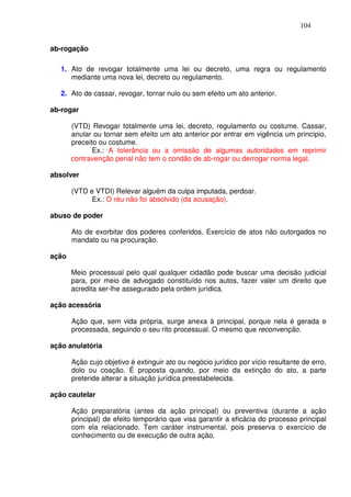 104


ab-rogação

   1. Ato de revogar totalmente uma lei ou decreto, uma regra ou regulamento
      mediante uma nova lei, decreto ou regulamento.

   2. Ato de cassar, revogar, tornar nulo ou sem efeito um ato anterior.

ab-rogar

       (VTD) Revogar totalmente uma lei, decreto, regulamento ou costume. Cassar,
       anular ou tornar sem efeito um ato anterior por entrar em vigência um princípio,
       preceito ou costume.
              Ex.: A tolerância ou a omissão de algumas autoridades em reprimir
       contravenção penal não tem o condão de ab-rogar ou derrogar norma legal.

absolver

       (VTD e VTDI) Relevar alguém da culpa imputada, perdoar.
             Ex.: O réu não foi absolvido (da acusação).

abuso de poder

       Ato de exorbitar dos poderes conferidos. Exercício de atos não outorgados no
       mandato ou na procuração.

ação

       Meio processual pelo qual qualquer cidadão pode buscar uma decisão judicial
       para, por meio de advogado constituído nos autos, fazer valer um direito que
       acredita ser-lhe assegurado pela ordem jurídica.

ação acessória

       Ação que, sem vida própria, surge anexa à principal, porque nela é gerada e
       processada, seguindo o seu rito processual. O mesmo que reconvenção.

ação anulatória

       Ação cujo objetivo é extinguir ato ou negócio jurídico por vício resultante de erro,
       dolo ou coação. É proposta quando, por meio da extinção do ato, a parte
       pretende alterar a situação jurídica preestabelecida.

ação cautelar

       Ação preparatória (antes da ação principal) ou preventiva (durante a ação
       principal) de efeito temporário que visa garantir a eficácia do processo principal
       com ela relacionado. Tem caráter instrumental, pois preserva o exercício de
       conhecimento ou de execução de outra ação.
 