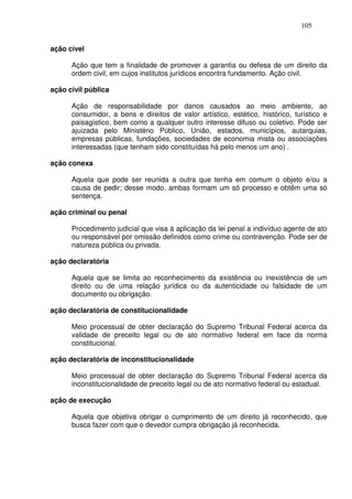 105


ação cível

      Ação que tem a finalidade de promover a garantia ou defesa de um direito da
      ordem civil, em cujos institutos jurídicos encontra fundamento. Ação civil.

ação civil pública

      Ação de responsabilidade por danos causados ao meio ambiente, ao
      consumidor, a bens e direitos de valor artístico, estético, histórico, turístico e
      paisagístico, bem como a qualquer outro interesse difuso ou coletivo. Pode ser
      ajuizada pelo Ministério Público, União, estados, municípios, autarquias,
      empresas públicas, fundações, sociedades de economia mista ou associações
      interessadas (que tenham sido constituídas há pelo menos um ano) .

ação conexa

      Aquela que pode ser reunida a outra que tenha em comum o objeto e/ou a
      causa de pedir; desse modo, ambas formam um só processo e obtêm uma só
      sentença.

ação criminal ou penal

      Procedimento judicial que visa à aplicação da lei penal a indivíduo agente de ato
      ou responsável por omissão definidos como crime ou contravenção. Pode ser de
      natureza pública ou privada.

ação declaratória

      Aquela que se limita ao reconhecimento da existência ou inexistência de um
      direito ou de uma relação jurídica ou da autenticidade ou falsidade de um
      documento ou obrigação.

ação declaratória de constitucionalidade

      Meio processual de obter declaração do Supremo Tribunal Federal acerca da
      validade de preceito legal ou de ato normativo federal em face da norma
      constitucional.

ação declaratória de inconstitucionalidade

      Meio processual de obter declaração do Supremo Tribunal Federal acerca da
      inconstitucionalidade de preceito legal ou de ato normativo federal ou estadual.

ação de execução

      Aquela que objetiva obrigar o cumprimento de um direito já reconhecido, que
      busca fazer com que o devedor cumpra obrigação já reconhecida.
 