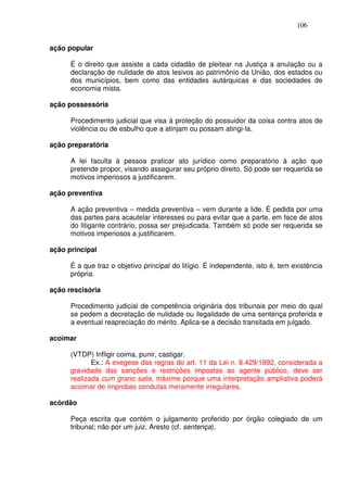 106


ação popular

      É o direito que assiste a cada cidadão de pleitear na Justiça a anulação ou a
      declaração de nulidade de atos lesivos ao patrimônio da União, dos estados ou
      dos municípios, bem como das entidades autárquicas e das sociedades de
      economia mista.

ação possessória

      Procedimento judicial que visa à proteção do possuidor da coisa contra atos de
      violência ou de esbulho que a atinjam ou possam atingi-la.

ação preparatória

      A lei faculta à pessoa praticar ato jurídico como preparatório à ação que
      pretende propor, visando assegurar seu próprio direito. Só pode ser requerida se
      motivos imperiosos a justificarem.

ação preventiva

      A ação preventiva – medida preventiva – vem durante a lide. É pedida por uma
      das partes para acautelar interesses ou para evitar que a parte, em face de atos
      do litigante contrário, possa ser prejudicada. Também só pode ser requerida se
      motivos imperiosos a justificarem.

ação principal

      É a que traz o objetivo principal do litígio. É independente, isto é, tem existência
      própria.

ação rescisória

      Procedimento judicial de competência originária dos tribunais por meio do qual
      se pedem a decretação de nulidade ou ilegalidade de uma sentença proferida e
      a eventual reapreciação do mérito. Aplica-se a decisão transitada em julgado.

acoimar

      (VTDP) Infligir coima, punir, castigar.
             Ex.: A exegese das regras do art. 11 da Lei n. 8.429/1992, considerada a
      gravidade das sanções e restrições impostas ao agente público, deve ser
      realizada cum grano salis, máxime porque uma interpretação ampliativa poderá
      acoimar de ímprobas condutas meramente irregulares.

acórdão

      Peça escrita que contém o julgamento proferido por órgão colegiado de um
      tribunal; não por um juiz. Aresto (cf. sentença).
 