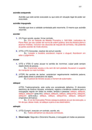 107


acórdão exequendo

      Acórdão que está sendo executado ou que está em situação legal de poder ser
      executado.

acórdão impugnado

      Acórdão que teve a validade contestada pelo recorrente. O mesmo que acórdão
      recorrido.

acordar

   1. (VI) Fazer acordo, ajustar, firmar contrato.
             Ex.: Em se tratando da Medida Provisória n. 542/1994, instituidora do
      Plano Real, por seu caráter de norma de ordem pública, terá ela eficácia plena e
      alcance imediato, inclusive nas cláusulas de reajuste de contratos, não podendo
      as partes acordar de modo diverso.

   2. (VTD e VTI) Concordar, resolver de comum acordo:
             Ex.: Locador e locatário acordaram majorar o aluguel; Acordaram em
      adiar o julgamento.

acusar

   1. (VTD e VTDI) O verbo acusar no sentido de incriminar, culpar pede sempre
      objeto direto de pessoa.
             Ex.: O promotor acusou o réu sem dó nem piedade; Acusaram o suspeito
      de manipular os mais humildes.

   2. (VTDP) No sentido de tachar, caracterizar negativamente mediante palavra,
      pede objeto direto e predicativo do objeto.
            Ex.:O policial de trânsito acusou o homem de subornador.

adequar

      (VTDI) Tradicionalmente, este verbo era considerado defectivo. O dicionário
      eletrônico de Antônio Houaiss, entretanto, registra a tendência moderna para a
      conjugação regular em todos os modos, tempos e pessoas: adéquo, adéquas,
      adéqua, adéquam (pres.ind.); adéque, adéques, adéque, adequemos, adequeis,
      adéquem (pres.subj.); adéqua, adéque, adequemos, adequai, adéquem
      (imperativo afirmativo).
             Ex.: A Lei de Execuções Penais assegura poderes ao juiz da execução, a
      fim de que, desse modo, se adéque a pena a seu destinatário.

adimplir

   1. (VTD) Cumprir, executar um contrato, acordo, etc.
            Ex.: Todos adimpliram as cláusulas contratuais.

   2. Observação: Segundo o Dicionário Houaiss, é conjugado em todas as pessoas:
 