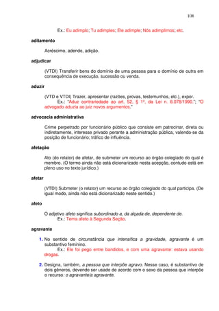 108


               Ex.: Eu adimplo; Tu adimples; Ele adimple; Nós adimplimos; etc.

aditamento

         Acréscimo, adendo, adição.

adjudicar

         (VTDI) Transferir bens do domínio de uma pessoa para o domínio de outra em
         consequência de execução, sucessão ou venda.

aduzir

         (VTD e VTDI) Trazer, apresentar (razões, provas, testemunhos, etc.), expor.
               Ex.: “Aduz contrariedade ao art. 52, § 1º, da Lei n. 8.078/1990.”; “O
         advogado aduzia ao juiz novos argumentos.”

advocacia administrativa

         Crime perpetrado por funcionário público que consiste em patrocinar, direta ou
         indiretamente, interesse privado perante a administração pública, valendo-se da
         posição de funcionário; tráfico de influência.

afetação

         Ato (do relator) de afetar, de submeter um recurso ao órgão colegiado do qual é
         membro. (O termo ainda não está dicionarizado nesta acepção, contudo está em
         pleno uso no texto jurídico.)

afetar

         (VTDI) Submeter (o relator) um recurso ao órgão colegiado do qual participa. (De
         igual modo, ainda não está dicionarizado neste sentido.)

afeto

         O adjetivo afeto significa subordinado a, da alçada de, dependente de.
               Ex.: Tema afeto à Segunda Seção.

agravante

   1. No sentido de circunstância que intensifica a gravidade, agravante é um
      substantivo feminino.
            Ex.: Ele foi pego entre bandidos, e com uma agravante: estava usando
      drogas.

   2. Designa, também, a pessoa que interpõe agravo. Nesse caso, é substantivo de
      dois gêneros, devendo ser usado de acordo com o sexo da pessoa que interpõe
      o recurso: o agravante/a agravante.
 