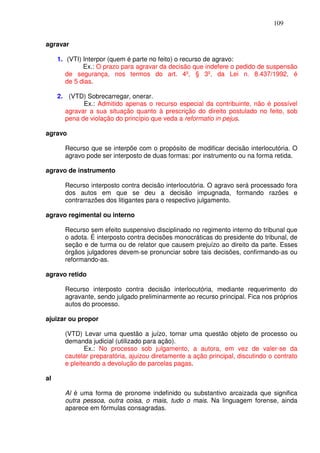 109


agravar

     1. (VTI) Interpor (quem é parte no feito) o recurso de agravo:
              Ex.: O prazo para agravar da decisão que indefere o pedido de suspensão
        de segurança, nos termos do art. 4º, § 3º, da Lei n. 8.437/1992, é
        de 5 dias.

     2. (VTD) Sobrecarregar, onerar.
             Ex.: Admitido apenas o recurso especial da contribuinte, não é possível
       agravar a sua situação quanto à prescrição do direito postulado no feito, sob
       pena de violação do princípio que veda a reformatio in pejus.

agravo

       Recurso que se interpõe com o propósito de modificar decisão interlocutória. O
       agravo pode ser interposto de duas formas: por instrumento ou na forma retida.

agravo de instrumento

       Recurso interposto contra decisão interlocutória. O agravo será processado fora
       dos autos em que se deu a decisão impugnada, formando razões e
       contrarrazões dos litigantes para o respectivo julgamento.

agravo regimental ou interno

       Recurso sem efeito suspensivo disciplinado no regimento interno do tribunal que
       o adota. É interposto contra decisões monocráticas do presidente do tribunal, de
       seção e de turma ou de relator que causem prejuízo ao direito da parte. Esses
       órgãos julgadores devem-se pronunciar sobre tais decisões, confirmando-as ou
       reformando-as.

agravo retido

       Recurso interposto contra decisão interlocutória, mediante requerimento do
       agravante, sendo julgado preliminarmente ao recurso principal. Fica nos próprios
       autos do processo.

ajuizar ou propor

       (VTD) Levar uma questão a juízo, tornar uma questão objeto de processo ou
       demanda judicial (utilizado para ação).
              Ex.: No processo sob julgamento, a autora, em vez de valer-se da
       cautelar preparatória, ajuizou diretamente a ação principal, discutindo o contrato
       e pleiteando a devolução de parcelas pagas.

al

       Al é uma forma de pronome indefinido ou substantivo arcaizada que significa
       outra pessoa, outra coisa, o mais, tudo o mais. Na linguagem forense, ainda
       aparece em fórmulas consagradas.
 