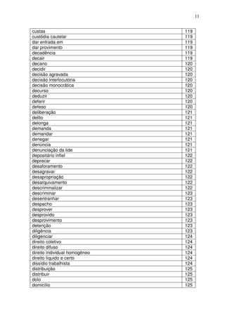 11


custas                         119
custódia cautelar              119
dar entrada em                 119
dar provimento                 119
decadência                     119
decair                         119
decano                         120
decidir                        120
decisão agravada               120
decisão interlocutória         120
decisão monocrática            120
decurso                        120
deduzir                        120
deferir                        120
defeso                         120
deliberação                    121
delito                         121
delonga                        121
demanda                        121
demandar                       121
denegar                        121
denúncia                       121
denunciação da lide            121
depositário infiel             122
deprecar                       122
desaforamento                  122
desagravar                     122
desapropriação                 122
desarquivamento                122
descriminalizar                122
descriminar                    123
desentranhar                   123
despacho                       123
desprover                      123
desprovido                     123
desprovimento                  123
detenção                       123
diligência                     123
diligenciar                    124
direito coletivo               124
direito difuso                 124
direito individual homogêneo   124
direito líquido e certo        124
dissídio trabalhista           124
distribuição                   125
distribuir                     125
dolo                           125
domicílio                      125
 