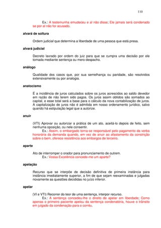 110


               Ex.: A testemunha emudeceu e al não disse; Ele jamais será condenado
         se por al não for acusado.

alvará de soltura

         Ordem judicial que determina a liberdade de uma pessoa que está presa.

alvará judicial

         Decreto lavrado por ordem do juiz para que se cumpra uma decisão por ele
         tomada mediante sentença ou mero despacho.

análogo

         Qualidade dos casos que, por sua semelhança ou paridade, são resolvidos
         extensivamente ou por analogia.

anatocismo

         É a incidência de juros calculados sobre os juros acrescidos ao saldo devedor
         em razão de não terem sido pagos. Os juros assim obtidos são somados ao
         capital, e esse total será a base para o cálculo da nova contabilização de juros.
         A capitalização de juros não é admitida em nosso ordenamento jurídico, salvo
         quando há estipulação legal que a autorize.

anuir

        (VTI) Aprovar ou autorizar a prática de um ato, aceitá-lo depois de feito, sem
        nenhuma oposição, ou nele consentir.
              Ex.: Assim, o embargado torna-se responsável pelo pagamento da verba
        honorária da demanda quando, em vez de anuir ao afastamento da constrição
        sobre o bem, oferece resistência aos embargos de terceiro.

aparte

         Ato de interromper o orador para pronunciamento de outrem.
               Ex.: Vossa Excelência concede-me um aparte?

apelação

         Recurso que se interpõe de decisão definitiva de primeira instância para
         instância imediatamente superior, a fim de que sejam reexaminadas e julgadas
         novamente as questões decididas no juízo inferior.

apelar

        (VI e VTI) Recorrer do teor de uma sentença, interpor recurso.
               Ex.: A sentença concedeu-lhe o direito de apelar em liberdade; Como
        apenas o primeiro paciente apelou da sentença condenatória, houve o trânsito
        em julgado da condenação para o corréu.
 