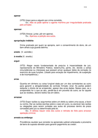 111



apenar

         (VTD) Impor pena a alguém por crime cometido.
                Ex.: Não se pode apenar o agente marítimo por irregularidade praticada
         pelo armador.

apensar

         (VTDI) Anexar, juntar, pôr em apenso.
               Ex.: Apensou a petição aos autos.

apropriação indébita

         Crime praticado por quem se apropria, sem o consentimento do dono, de um
         bem alheio cuja guarda detinha.

aresto (V. acórdão.)

à revelia (V. revelia.)

arguir

         (VTD) Alegar receio fundamentado de prejuízo à imparcialidade de juiz,
         representante do Ministério Público, testemunha, perito, etc. devido a certas
         circunstâncias ou interesses que possam privar qualquer deles da correção no
         exercício de suas funções. (Usado para exceção de impedimento, de suspeição
         e de incompetência.)

arras

         Quantia em dinheiro ou coisa fungível dada por um dos contratantes ao outro
         para garantir a obrigatoriedade do contrato firmado; sinal. As partes podem
         estipular o direito de se arrepender, apesar das arras dadas. Nesse caso, se o
         arrependido for o que as deu, perdê-las-á em proveito do outro; se for aquele
         que as recebeu, deverá restituí-las em dobro.

arrazoar

         (VTD) Expor razões ou argumentos sobre um efeito ou sobre uma causa, a favor
         ou contra. Dar as razões escritas sobre o caso em juízo, ou escrever tais razões
         ou alegações para serem juntadas aos autos do processo dentro do prazo
         concedido pelo juiz ou determinado pela lei.
               Ex.: A defesa requer vista dos autos e retirada do feito para arrazoar
         apelação criminal.

arresto ou embargo

         Providência cautelar que consiste na apreensão judicial antecipada e provisória
         de bens do suposto devedor para garantir pagamento ao credor.
 