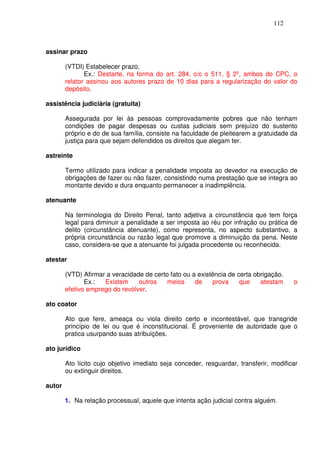 112



assinar prazo

        (VTDI) Estabelecer prazo.
               Ex.: Destarte, na forma do art. 284, c/c o 511, § 2º, ambos do CPC, o
        relator assinou aos autores prazo de 10 dias para a regularização do valor do
        depósito.

assistência judiciária (gratuita)

        Assegurada por lei às pessoas comprovadamente pobres que não tenham
        condições de pagar despesas ou custas judiciais sem prejuízo do sustento
        próprio e do de sua família, consiste na faculdade de pleitearem a gratuidade da
        justiça para que sejam defendidos os direitos que alegam ter.

astreinte

        Termo utilizado para indicar a penalidade imposta ao devedor na execução de
        obrigações de fazer ou não fazer, consistindo numa prestação que se integra ao
        montante devido e dura enquanto permanecer a inadimplência.

atenuante

        Na terminologia do Direito Penal, tanto adjetiva a circunstância que tem força
        legal para diminuir a penalidade a ser imposta ao réu por infração ou prática de
        delito (circunstância atenuante), como representa, no aspecto substantivo, a
        própria circunstância ou razão legal que promove a diminuição da pena. Neste
        caso, considera-se que a atenuante foi julgada procedente ou reconhecida.

atestar

        (VTD) Afirmar a veracidade de certo fato ou a existência de certa obrigação.
               Ex.:  Existem     outros    meios     de    prova     que    atestam     o
        efetivo emprego do revólver.

ato coator

        Ato que fere, ameaça ou viola direito certo e incontestável, que transgride
        princípio de lei ou que é inconstitucional. É proveniente de autoridade que o
        pratica usurpando suas atribuições.

ato jurídico

        Ato lícito cujo objetivo imediato seja conceder, resguardar, transferir, modificar
        ou extinguir direitos.

autor

        1. Na relação processual, aquele que intenta ação judicial contra alguém.
 