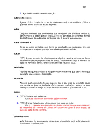 113


        2. Agente de um delito ou contravenção.

autoridade coatora

        Agente público dotado de poder decisório no exercício de atividade pública a
        quem se atribui prática de abuso de poder.

autos

        Conjunto ordenado dos documentos que compõem um processo judicial ou
        administrativo, a saber: petição inicial, petições, certidões, documentos, termos
        de diligências e de audiências, sentenças, etc. O mesmo que processo.

autos conclusos a

        Diz-se de autos enviados, com termo de conclusão, ao magistrado, em cujo
        poder permanecem para que seja exarado despacho ou decisão.

autuar

        (VTD) “Lavrar um auto de infração contra (alguém); reunir e ordenar em forma
        de processo (as peças produzidas em juízo)”, colocando na capa a natureza da
        ação e o nome das partes. (Dicionário Eletrônico Houaiss, 2009.)

averbação

        Registro de alguma anotação à margem de um documento que altere, modifique
        ou amplie seu conteúdo; declaração.

avocação

        Ato pelo qual autoridade de grau superior traz a seu juízo ou jurisdição causa
        que tramita em juízo ou instância inferior ou pelo qual o juiz, mesmo de igual
        hierarquia, chama a seu juízo causa de sua competência que corre em outro.

avocar

  1. (VTDI) Chamar a si, atribuir-se:
           Ex.: Eles se avocam o direito de poder escolher.

  2. (VTD) Chamar (o juiz) a seu juízo a causa que corre em outro:
           Ex.: [...] hipótese em que o Município de Jataí se insurge contra decisão
     do Presidente do Tribunal de Justiça do Estado de Goiás, o qual avocou os
     autos de ação de rito ordinário.


baixa dos autos

        Volta dos autos do grau superior para o juízo originário (a quo), após julgamento
        do último recurso interposto.
 
