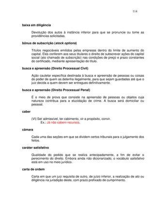 114



baixa em diligência

        Devolução dos autos à instância inferior para que se pronuncie ou tome as
        providências solicitadas.

bônus de subscrição (stock options)

        Títulos negociáveis emitidos pelas empresas dentro do limite de aumento do
        capital. Eles conferem aos seus titulares o direito de subscrever ações do capital
        social (ato chamado de subscrição) nas condições de preço e prazo constantes
        do certificado, mediante apresentação do título.

busca e apreensão (Direito Processual Civil)

        Ação cautelar específica destinada à busca e apreensão de pessoas ou coisas
        do poder de quem as detenha ilegalmente, para que sejam guardadas até que o
        juiz decida a quem devem ser entregues definitivamente.

busca e apreensão (Direito Processual Penal)

        É o meio de prova que consiste na apreensão de pessoas ou objetos cuja
        natureza contribua para a elucidação de crime. A busca será domiciliar ou
        pessoal.

caber

        (VI) Ser admissível, ter cabimento, vir a propósito, convir.
               Ex.: Já não cabem recursos.

câmara

        Cada uma das seções em que se dividem certos tribunais para o julgamento dos
        feitos.

caráter satisfativo

        Qualidade do pedido que se realiza antecipadamente, a fim de evitar o
        perecimento do direito. Embora ainda não dicionarizado, o vocábulo satisfativo
        está em uso no meio jurídico.

carta de ordem

        Carta em que um juiz requisita de outro, de juízo inferior, a realização de ato ou
        diligência na jurisdição deste, com prazo prefixado de cumprimento.
 