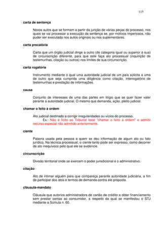 115


carta de sentença

         Novos autos que se formam a partir da junção de várias peças do processo, nos
         quais se vai processar a execução da sentença se, por motivos imperiosos, não
         puder ser executada nos autos originais ou nos suplementares.

carta precatória

         Carta que um órgão judicial dirige a outro (de categoria igual ou superior à sua)
         de circunscrição diferente, para que este faça ato processual (inquirição de
         testemunhas, citação ou outros) nos limites de sua circunscrição.

carta rogatória

         Instrumento mediante o qual uma autoridade judicial de um país solicita a uma
         de outro que seja cumprida uma diligência como citação, interrogatório de
         testemunhas e prestação de informações.

causa

         Conjunto de interesses de uma das partes em litígio que se quer fazer valer
         perante a autoridade judicial. O mesmo que demanda, ação, pleito judicial.

chamar o feito à ordem

         Ato judicial destinado a corrigir irregularidades ou vícios do processo.
                Ex.: Não é lícito ao Tribunal local "chamar o feito à ordem" e admitir
         recurso especial não admitido anteriormente.

ciente

         Palavra usada pela pessoa a quem se deu informação de algum ato ou fato
         jurídico. Na técnica processual, o ciente tanto pode ser expresso, como decorrer
         de ato inequívoco pelo qual ele se evidencie.

circunscrição

         Divisão territorial onde se exercem o poder jurisdicional e o administrativo.

citação

         Ato de intimar alguém para que compareça perante autoridade judiciária, a fim
         de participar dos atos e termos de demanda contra ele proposta.

cláusula-mandato

         Cláusula que autoriza administradora de cartão de crédito a obter financiamento
         sem prestar contas ao consumidor, a respeito da qual se manifestou o STJ
         mediante a Súmula n. 60.
 