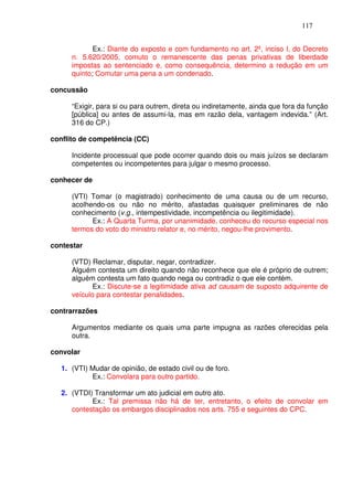 117


             Ex.: Diante do exposto e com fundamento no art. 2º, inciso I, do Decreto
      n. 5.620/2005, comuto o remanescente das penas privativas de liberdade
      impostas ao sentenciado e, como consequência, determino a redução em um
      quinto; Comutar uma pena a um condenado.

concussão

      “Exigir, para si ou para outrem, direta ou indiretamente, ainda que fora da função
      [pública] ou antes de assumi-la, mas em razão dela, vantagem indevida.” (Art.
      316 do CP.)

conflito de competência (CC)

      Incidente processual que pode ocorrer quando dois ou mais juízos se declaram
      competentes ou incompetentes para julgar o mesmo processo.

conhecer de

      (VTI) Tomar (o magistrado) conhecimento de uma causa ou de um recurso,
      acolhendo-os ou não no mérito, afastadas quaisquer preliminares de não
      conhecimento (v.g., intempestividade, incompetência ou ilegitimidade).
            Ex.: A Quarta Turma, por unanimidade, conheceu do recurso especial nos
      termos do voto do ministro relator e, no mérito, negou-lhe provimento.

contestar

      (VTD) Reclamar, disputar, negar, contradizer.
      Alguém contesta um direito quando não reconhece que ele é próprio de outrem;
      alguém contesta um fato quando nega ou contradiz o que ele contém.
             Ex.: Discute-se a legitimidade ativa ad causam de suposto adquirente de
      veículo para contestar penalidades.

contrarrazões

      Argumentos mediante os quais uma parte impugna as razões oferecidas pela
      outra.

convolar

   1. (VTI) Mudar de opinião, de estado civil ou de foro.
            Ex.: Convolara para outro partido.

   2. (VTDI) Transformar um ato judicial em outro ato.
            Ex.: Tal premissa não há de ter, entretanto, o efeito de convolar em
      contestação os embargos disciplinados nos arts. 755 e seguintes do CPC.
 