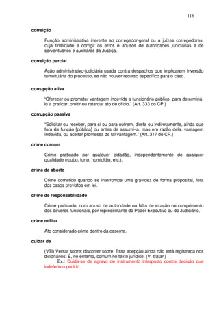 118


correição

      Função administrativa inerente ao corregedor-geral ou a juízes corregedores,
      cuja finalidade é corrigir os erros e abusos de autoridades judiciárias e de
      serventuários e auxiliares da Justiça.

correição parcial

      Ação administrativo-judiciária usada contra despachos que implicarem inversão
      tumultuária do processo, se não houver recurso específico para o caso.

corrupção ativa

      “Oferecer ou prometer vantagem indevida a funcionário público, para determiná-
      lo a praticar, omitir ou retardar ato de ofício.” (Art. 333 do CP.)

corrupção passiva

      “Solicitar ou receber, para si ou para outrem, direta ou indiretamente, ainda que
      fora da função [pública] ou antes de assumi-la, mas em razão dela, vantagem
      indevida, ou aceitar promessa de tal vantagem.” (Art. 317 do CP.)

crime comum

      Crime praticado por qualquer cidadão, independentemente de qualquer
      qualidade (roubo, furto, homicídio, etc.).

crime de aborto

      Crime cometido quando se interrompe uma gravidez de forma proposital, fora
      dos casos previstos em lei.

crime de responsabilidade

      Crime praticado, com abuso de autoridade ou falta de exação no cumprimento
      dos deveres funcionais, por representante do Poder Executivo ou do Judiciário.

crime militar

      Ato considerado crime dentro da caserna.

cuidar de

      (VTI) Versar sobre; discorrer sobre. Essa acepção ainda não está registrada nos
      dicionários. É, no entanto, comum no texto jurídico. (V. tratar.)
             Ex.: Cuida-se de agravo de instrumento interposto contra decisão que
      indeferiu o pedido.
 