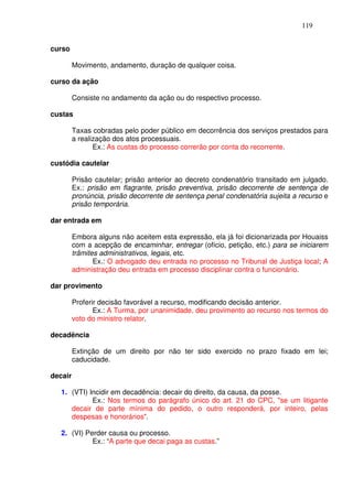 119


curso

         Movimento, andamento, duração de qualquer coisa.

curso da ação

         Consiste no andamento da ação ou do respectivo processo.

custas

         Taxas cobradas pelo poder público em decorrência dos serviços prestados para
         a realização dos atos processuais.
                Ex.: As custas do processo correrão por conta do recorrente.

custódia cautelar

         Prisão cautelar; prisão anterior ao decreto condenatório transitado em julgado.
         Ex.: prisão em flagrante, prisão preventiva, prisão decorrente de sentença de
         pronúncia, prisão decorrente de sentença penal condenatória sujeita a recurso e
         prisão temporária.

dar entrada em

         Embora alguns não aceitem esta expressão, ela já foi dicionarizada por Houaiss
         com a acepção de encaminhar, entregar (ofício, petição, etc.) para se iniciarem
         trâmites administrativos, legais, etc.
                Ex.: O advogado deu entrada no processo no Tribunal de Justiça local; A
         administração deu entrada em processo disciplinar contra o funcionário.

dar provimento

         Proferir decisão favorável a recurso, modificando decisão anterior.
                Ex.: A Turma, por unanimidade, deu provimento ao recurso nos termos do
         voto do ministro relator.

decadência

         Extinção de um direito por não ter sido exercido no prazo fixado em lei;
         caducidade.

decair

   1. (VTI) Incidir em decadência: decair do direito, da causa, da posse.
             Ex.: Nos termos do parágrafo único do art. 21 do CPC, "se um litigante
      decair de parte mínima do pedido, o outro responderá, por inteiro, pelas
      despesas e honorários".

   2. (VI) Perder causa ou processo.
             Ex.: “A parte que decai paga as custas.”
 