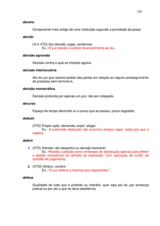 120


decano

      Componente mais antigo de uma instituição segundo a prioridade da posse.

decidir

      (VI e VTD) Dar decisão, julgar, sentenciar.
             Ex.: O juiz decidiu (o pleito) favoravelmente ao réu.

decisão agravada

      Decisão contra a qual se interpôs agravo.

decisão interlocutória

      Ato do juiz que resolve pedido das partes em relação ao regular prosseguimento
      do processo sem terminá-lo.

decisão monocrática

      Decisão proferida por apenas um juiz; não por colegiado.

decurso

      Espaço de tempo decorrido ou o prazo que se passou; prazo esgotado.

deduzir

      (VTD) Propor ação, demanda; expor, alegar.
             Ex.: A pretensão deduzida não encontra amparo legal, razão por que a
      indefiro.

deferir

   1. (VTD) Atender; dar despacho ou decisão favorável.
             Ex.: Recebo a petição como embargos de declaração apenas para deferir
      o pedido consistente na retirada da expressão "com aplicação de multa" da
      certidão de julgamento.

   2. (VTDI) Atribuir, conferir.
            Ex.: “O juiz deferiu a herença aos requerentes.”

defeso

      Qualidade de tudo que é proibido ou interdito, quer seja por lei, por sentença
      judicial ou por ato a que se deva obediência.
 