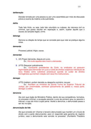 121


deliberação

         Decisão tomada por uma pessoa ou por uma assembleia por meio de discussão
         prévia e exame da matéria a ela submetida.

delito

         Todo fato ilícito, ou seja, todo fato voluntário ou culposo, de natureza civil ou
         criminal, que possa resultar em reparação e, assim, sujeitar aquele que o
         causou às sanções legais; crime.

delonga

         Demora ou dilação do tempo que se concede para que nele se pratique alguma
         coisa.

demanda

         Processo judicial; litígio; causa.

demandar

   1. (VI) Propor demanda, disputa em juízo.
             Ex.: Há muito aqueles dois vivem a demandar.

   2. (VTD) Requerer judicialmente.
             Ex.: Consoante precedentes da Corte, os sindicatos só possuem
      legitimidade para demandar em juízo a tutela de direitos subjetivos individuais de
      seus filiados como substituto processual quando se cuidar de direitos
      homogêneos que tenham relação com seus fins institucionais.

denegar

         (VTD) Indeferir; proferir decisão ou despacho contrário; recusar.
                Ex.: Acordam os ministros da Quinta Turma do Superior Tribunal de
         Justiça, por unanimidade, conhecer parcialmente do pedido e, nessa parte,
         denegar a ordem.

denúncia

         Ato com que órgão do Ministério Público, dentro de sua competência, formaliza,
         no processo criminal, a acusação perante o juízo de primeiro grau ou perante o
         tribunal, o que dá início à ação penal. Aceita a denúncia, o denunciado passa a
         ser réu na ação.

denunciação da lide

         Ato que consiste em “chamar o terceiro (denunciado) que mantém um vínculo de
         direito com a parte (denunciante), para vir responder pela garantia do negócio
         jurídico, caso o denunciante saia vencido no processo” (Humberto Theodoro
 