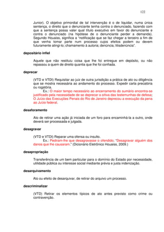 122


      Junior). O objetivo primordial de tal intervenção é o de liquidar, numa única
      sentença, o direito que o denunciante tenha contra o denunciado, fazendo com
      que a sentença possa valer qual título executivo em favor do denunciante e
      contra o denunciado (na hipótese de o denunciante perder a demanda).
      Segundo Houaiss, significa a “notificação que se faz chegar a terceiro a fim de
      que venha tomar parte num processo cujos efeitos podem ou devem
      futuramente atingi-lo; chamamento à autoria; denúncia; litisdenúncia”.

depositário infiel

      Aquele que não restituiu coisa que lhe foi entregue em depósito, ou não
      repassou a quem de direito quantia que lhe foi confiada.

deprecar

      (VTD e VTDI) Requisitar ao juiz de outra jurisdição a prática de ato ou diligência
      que se mostra necessária ao andamento do processo. Expedir carta precatória
      ou rogatória.
              Ex.: O maior tempo necessário ao encerramento do sumário encontra-se
      justificado pela necessidade de se deprecar a oitiva das testemunhas de defesa;
      O Juízo das Execuções Penais do Rio de Janeiro deprecou a execução da pena
      ao Juízo federal.

desaforamento

      Ato de retirar uma ação já iniciada de um foro para encaminhá-la a outro, onde
      deverá ser processada e julgada.

desagravar

      (VTD e VTDI) Reparar uma ofensa ou insulto.
            Ex.: Pediram-lhe que desagravasse o ofendido; “Desagravar alguém dos
      danos que lhe causaram.” (Dicionário Eletrônico Houaiss, 2009.)

desapropriação

      Transferência de um bem particular para o domínio do Estado por necessidade,
      utilidade pública ou interesse social mediante prévia e justa indenização.

desarquivamento

      Ato ou efeito de desarquivar, de retirar do arquivo um processo.

descriminalizar

      (VTD) Retirar os elementos típicos de ato antes previsto como crime ou
      contravenção.
 