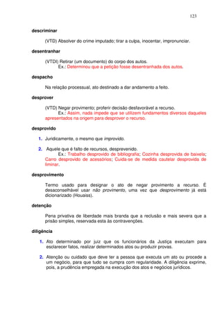 123


descriminar

      (VTD) Absolver do crime imputado; tirar a culpa, inocentar, impronunciar.

desentranhar

      (VTDI) Retirar (um documento) do corpo dos autos.
            Ex.: Determinou que a petição fosse desentranhada dos autos.

despacho

      Na relação processual, ato destinado a dar andamento a feito.

desprover

      (VTD) Negar provimento; proferir decisão desfavorável a recurso.
            Ex.: Assim, nada impede que se utilizem fundamentos diversos daqueles
      apresentados na origem para desprover o recurso.

desprovido

   1. Juridicamente, o mesmo que improvido.

   2. Aquele que é falto de recursos, desprevenido.
             Ex.: Trabalho desprovido de bibliografia; Cozinha desprovida de baixela;
      Carro desprovido de acessórios; Cuida-se de medida cautelar desprovida de
      liminar.

desprovimento

      Termo usado para designar o ato de negar provimento a recurso. É
      desaconselhável usar não provimento, uma vez que desprovimento já está
      dicionarizado (Houaiss).

detenção

      Pena privativa de liberdade mais branda que a reclusão e mais severa que a
      prisão simples, reservada esta às contravenções.

diligência

   1. Ato determinado por juiz que os funcionários da Justiça executam para
      esclarecer fatos, realizar determinados atos ou produzir provas.

   2. Atenção ou cuidado que deve ter a pessoa que executa um ato ou procede a
      um negócio, para que tudo se cumpra com regularidade. A diligência exprime,
      pois, a prudência empregada na execução dos atos e negócios jurídicos.
 