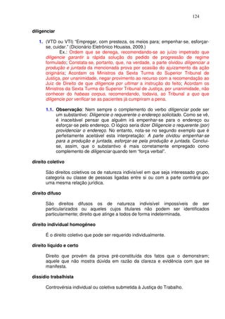 124


diligenciar

   1. (VTD ou VTI) “Empregar, com presteza, os meios para; empenhar-se, esforçar-
      se, cuidar.” (Dicionário Eletrônico Houaiss, 2009.)
             Ex.: Ordem que se denega, recomendando-se ao juízo impetrado que
      diligencie garantir a rápida solução do pedido de progressão de regime
      formulado; Constata-se, portanto, que, na verdade, a parte olvidou diligenciar a
      produção e juntada da mencionada prova por ocasião do ajuizamento da ação
      originária; Acordam os Ministros da Sexta Turma do Superior Tribunal de
      Justiça, por unanimidade, negar provimento ao recurso com a recomendação ao
      Juiz de Direito de que diligencie por ultimar a instrução do feito; Acordam os
      Ministros da Sexta Turma do Superior Tribunal de Justiça, por unanimidade, não
      conhecer do habeas corpus, recomendando, todavia, ao Tribunal a quo que
      diligencie por verificar se as pacientes já cumpriram a pena.

      1.1. Observação: Nem sempre o complemento do verbo diligenciar pode ser
           um substantivo: Diligencie o requerente o endereço solicitado. Como se vê,
           é inaceitável pensar que alguém irá empenhar-se para o endereço ou
           esforçar-se pelo endereço. O lógico seria dizer Diligencie o requerente (por)
           providenciar o endereço. No entanto, nota-se no segundo exemplo que é
           perfeitamente aceitável esta interpretação: A parte olvidou empenhar-se
           para a produção e juntada, esforçar-se pela produção e juntada. Conclui-
           se, assim, que o substantivo é mais corretamente empregado como
           complemento de diligenciar quando tem “força verbal”.

direito coletivo

      São direitos coletivos os de natureza indivisível em que seja interessado grupo,
      categoria ou classe de pessoas ligadas entre si ou com a parte contrária por
      uma mesma relação jurídica.

direito difuso

      São direitos difusos os de natureza indivisível impossíveis de ser
      particularizados ou aqueles cujos titulares não podem ser identificados
      particularmente; direito que atinge a todos de forma indeterminada.

direito individual homogêneo

      É o direito coletivo que pode ser requerido individualmente.

direito líquido e certo

      Direito que provém da prova pré-constituída dos fatos que o demonstram;
      aquele que não mostra dúvida em razão da clareza e evidência com que se
      manifesta.

dissídio trabalhista

      Controvérsia individual ou coletiva submetida à Justiça do Trabalho.
 