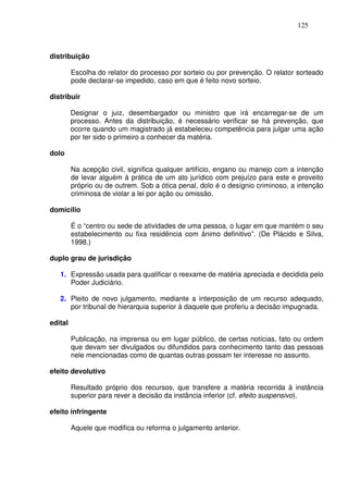 125



distribuição

         Escolha do relator do processo por sorteio ou por prevenção. O relator sorteado
         pode declarar-se impedido, caso em que é feito novo sorteio.

distribuir

         Designar o juiz, desembargador ou ministro que irá encarregar-se de um
         processo. Antes da distribuição, é necessário verificar se há prevenção, que
         ocorre quando um magistrado já estabeleceu competência para julgar uma ação
         por ter sido o primeiro a conhecer da matéria.

dolo

         Na acepção civil, significa qualquer artifício, engano ou manejo com a intenção
         de levar alguém à prática de um ato jurídico com prejuízo para este e proveito
         próprio ou de outrem. Sob a ótica penal, dolo é o desígnio criminoso, a intenção
         criminosa de violar a lei por ação ou omissão.

domicílio

         É o “centro ou sede de atividades de uma pessoa, o lugar em que mantém o seu
         estabelecimento ou fixa residência com ânimo definitivo”. (De Plácido e Silva,
         1998.)

duplo grau de jurisdição

   1. Expressão usada para qualificar o reexame de matéria apreciada e decidida pelo
      Poder Judiciário.

   2. Pleito de novo julgamento, mediante a interposição de um recurso adequado,
      por tribunal de hierarquia superior à daquele que proferiu a decisão impugnada.

edital

         Publicação, na imprensa ou em lugar público, de certas notícias, fato ou ordem
         que devam ser divulgados ou difundidos para conhecimento tanto das pessoas
         nele mencionadas como de quantas outras possam ter interesse no assunto.

efeito devolutivo

         Resultado próprio dos recursos, que transfere a matéria recorrida à instância
         superior para rever a decisão da instância inferior (cf. efeito suspensivo).

efeito infringente

         Aquele que modifica ou reforma o julgamento anterior.
 