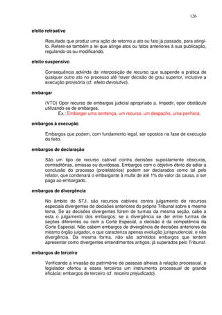 126


efeito retroativo

      Resultado que produz uma ação de retorno a ato ou fato já passado, para atingi-
      lo. Refere-se também a lei que atinge atos ou fatos anteriores à sua publicação,
      regulando-os ou modificando.

efeito suspensivo

      Consequência advinda da interposição de recurso que suspende a prática de
      qualquer outro ato no processo até haver decisão de grau superior, inclusive a
      execução provisória (cf. efeito devolutivo).

embargar

      (VTD) Opor recurso de embargos judicial apropriado a. Impedir, opor obstáculo
      utilizando-se de embargos.
              Ex.: Embargar uma sentença, um recurso, um despacho, uma penhora.

embargos à execução

      Embargos que podem, com fundamento legal, ser opostos na fase de execução
      do feito.

embargos de declaração

      São um tipo de recurso cabível contra decisões supostamente obscuras,
      contraditórias, omissas ou duvidosas. Embargos com o objetivo óbvio de adiar a
      conclusão do processo (protelatórios) podem ser declarados como tal pelo
      relator, que condenará o embargante à multa de até 1% do valor da causa, a ser
      paga ao embargado.

embargos de divergência

      No âmbito do STJ, são recursos cabíveis contra julgamento de recursos
      especiais divergentes de decisões anteriores do próprio Tribunal sobre o mesmo
      tema. Se as decisões divergentes forem de turmas da mesma seção, cabe a
      esta o julgamento dos embargos; se a divergência se der entre turmas de
      seções diferentes ou com a Corte Especial, a decisão é da competência da
      Corte Especial. Não cabem embargos de divergência de decisões anteriores do
      mesmo órgão julgador, o que caracteriza apenas evolução jurisprudencial, e não
      divergência. Da mesma forma, não são admitidos embargos que tentem
      apresentar como divergentes entendimentos antigos, já superados pelo Tribunal.

embargos de terceiro

      Verificando a invasão do patrimônio de pessoas alheias à relação processual, o
      legislador ofertou a esses terceiros um instrumento processual de grande
      eficácia: embargos de terceiro (cf. terceiro prejudicado).
 
