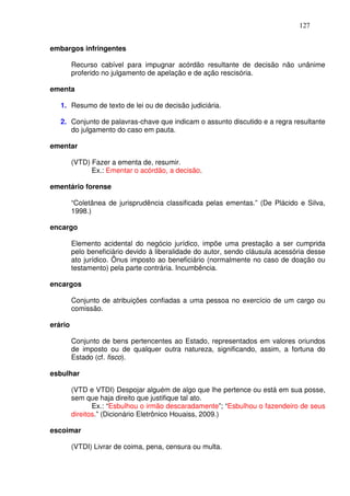 127


embargos infringentes

         Recurso cabível para impugnar acórdão resultante de decisão não unânime
         proferido no julgamento de apelação e de ação rescisória.

ementa

   1. Resumo de texto de lei ou de decisão judiciária.

   2. Conjunto de palavras-chave que indicam o assunto discutido e a regra resultante
      do julgamento do caso em pauta.

ementar

         (VTD) Fazer a ementa de, resumir.
               Ex.: Ementar o acórdão, a decisão.

ementário forense

         “Coletânea de jurisprudência classificada pelas ementas.” (De Plácido e Silva,
         1998.)

encargo

         Elemento acidental do negócio jurídico, impõe uma prestação a ser cumprida
         pelo beneficiário devido à liberalidade do autor, sendo cláusula acessória desse
         ato jurídico. Ônus imposto ao beneficiário (normalmente no caso de doação ou
         testamento) pela parte contrária. Incumbência.

encargos

         Conjunto de atribuições confiadas a uma pessoa no exercício de um cargo ou
         comissão.

erário

         Conjunto de bens pertencentes ao Estado, representados em valores oriundos
         de imposto ou de qualquer outra natureza, significando, assim, a fortuna do
         Estado (cf. fisco).

esbulhar

         (VTD e VTDI) Despojar alguém de algo que lhe pertence ou está em sua posse,
         sem que haja direito que justifique tal ato.
                Ex.: “Esbulhou o irmão descaradamente”; “Esbulhou o fazendeiro de seus
         direitos.” (Dicionário Eletrônico Houaiss, 2009.)

escoimar

         (VTDI) Livrar de coima, pena, censura ou multa.
 