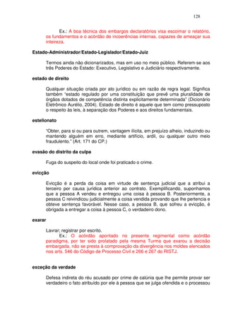 128


             Ex.: A boa técnica dos embargos declaratórios visa escoimar o relatório,
      os fundamentos e o acórdão de incoerências internas, capazes de ameaçar sua
      inteireza.

Estado-Administrador/Estado-Legislador/Estado-Juiz

      Termos ainda não dicionarizados, mas em uso no meio público. Referem-se aos
      três Poderes do Estado: Executivo, Legislativo e Judiciário respectivamente.

estado de direito

      Qualquer situação criada por ato jurídico ou em razão de regra legal. Significa
      também “estado regulado por uma constituição que prevê uma pluralidade de
      órgãos dotados de competência distinta explicitamente determinada” (Dicionário
      Eletrônico Aurélio, 2004). Estado de direito é aquele que tem como pressuposto
      o respeito às leis, à separação dos Poderes e aos direitos fundamentais.

estelionato

      “Obter, para si ou para outrem, vantagem ilícita, em prejuízo alheio, induzindo ou
      mantendo alguém em erro, mediante artifício, ardil, ou qualquer outro meio
      fraudulento.” (Art. 171 do CP.)

evasão do distrito da culpa

      Fuga do suspeito do local onde foi praticado o crime.

evicção

      Evicção é a perda da coisa em virtude de sentença judicial que a atribui a
      terceiro por causa jurídica anterior ao contrato. Exemplificando, suponhamos
      que a pessoa A vendeu e entregou uma coisa à pessoa B. Posteriormente, a
      pessoa C reivindicou judicialmente a coisa vendida provando que lhe pertencia e
      obteve sentença favorável. Nesse caso, a pessoa B, que sofreu a evicção, é
      obrigada a entregar a coisa à pessoa C, o verdadeiro dono.

exarar

      Lavrar; registrar por escrito.
            Ex.: O acórdão apontado no presente regimental como acórdão
      paradigma, por ter sido prolatado pela mesma Turma que exarou a decisão
      embargada, não se presta à comprovação da divergência nos moldes elencados
      nos arts. 546 do Código de Processo Civil e 266 e 267 do RISTJ.


exceção da verdade

      Defesa indireta do réu acusado por crime de calúnia que lhe permite provar ser
      verdadeiro o fato atribuído por ele à pessoa que se julga ofendida e o processou
 