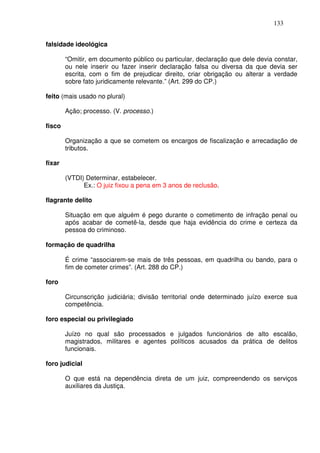 133


falsidade ideológica

        “Omitir, em documento público ou particular, declaração que dele devia constar,
        ou nele inserir ou fazer inserir declaração falsa ou diversa da que devia ser
        escrita, com o fim de prejudicar direito, criar obrigação ou alterar a verdade
        sobre fato juridicamente relevante.” (Art. 299 do CP.)

feito (mais usado no plural)

        Ação; processo. (V. processo.)

fisco

        Organização a que se cometem os encargos de fiscalização e arrecadação de
        tributos.

fixar

        (VTDI) Determinar, estabelecer.
              Ex.: O juiz fixou a pena em 3 anos de reclusão.

flagrante delito

        Situação em que alguém é pego durante o cometimento de infração penal ou
        após acabar de cometê-la, desde que haja evidência do crime e certeza da
        pessoa do criminoso.

formação de quadrilha

        É crime “associarem-se mais de três pessoas, em quadrilha ou bando, para o
        fim de cometer crimes”. (Art. 288 do CP.)

foro

        Circunscrição judiciária; divisão territorial onde determinado juízo exerce sua
        competência.

foro especial ou privilegiado

        Juízo no qual são processados e julgados funcionários de alto escalão,
        magistrados, militares e agentes políticos acusados da prática de delitos
        funcionais.

foro judicial

        O que está na dependência direta de um juiz, compreendendo os serviços
        auxiliares da Justiça.
 