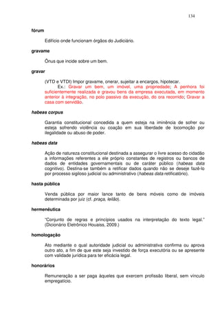 134


fórum

        Edifício onde funcionam órgãos do Judiciário.

gravame

        Ônus que incide sobre um bem.

gravar

        (VTD e VTDI) Impor gravame, onerar, sujeitar a encargos, hipotecar.
               Ex.: Gravar um bem, um imóvel, uma propriedade; A penhora foi
        suficientemente realizada e gravou bens da empresa executada, em momento
        anterior à integração, no polo passivo da execução, do ora recorrido; Gravar a
        casa com servidão.

habeas corpus

        Garantia constitucional concedida a quem esteja na iminência de sofrer ou
        esteja sofrendo violência ou coação em sua liberdade de locomoção por
        ilegalidade ou abuso de poder.

habeas data

        Ação de natureza constitucional destinada a assegurar o livre acesso do cidadão
        a informações referentes a ele próprio constantes de registros ou bancos de
        dados de entidades governamentais ou de caráter público (habeas data
        cognitivo). Destina-se também a retificar dados quando não se deseje fazê-lo
        por processo sigiloso judicial ou administrativo (habeas data retificatório).

hasta pública

        Venda pública por maior lance tanto de bens móveis como de imóveis
        determinada por juiz (cf. praça, leilão).

hermenêutica

        “Conjunto de regras e princípios usados na interpretação do texto legal.”
        (Dicionário Eletrônico Houaiss, 2009.)

homologação

        Ato mediante o qual autoridade judicial ou administrativa confirma ou aprova
        outro ato, a fim de que este seja investido de força executória ou se apresente
        com validade jurídica para ter eficácia legal.

honorários

        Remuneração a ser paga àqueles que exercem profissão liberal, sem vínculo
        empregatício.
 