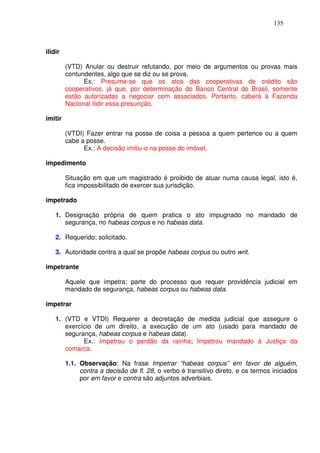 135



ilidir

         (VTD) Anular ou destruir refutando, por meio de argumentos ou provas mais
         contundentes, algo que se diz ou se prova.
               Ex.: Presume-se que os atos das cooperativas de crédito são
         cooperativos, já que, por determinação do Banco Central do Brasil, somente
         estão autorizadas a negociar com associados. Portanto, caberá à Fazenda
         Nacional ilidir essa presunção.

imitir

         (VTDI) Fazer entrar na posse de coisa a pessoa a quem pertence ou a quem
         cabe a posse.
               Ex.: A decisão imitiu-o na posse do imóvel.

impedimento

         Situação em que um magistrado é proibido de atuar numa causa legal, isto é,
         fica impossibilitado de exercer sua jurisdição.

impetrado

    1. Designação própria de quem pratica o ato impugnado no mandado de
       segurança, no habeas corpus e no habeas data.

    2. Requerido; solicitado.

    3. Autoridade contra a qual se propõe habeas corpus ou outro writ.

impetrante

         Aquele que impetra; parte do processo que requer providência judicial em
         mandado de segurança, habeas corpus ou habeas data.

impetrar

    1. (VTD e VTDI) Requerer a decretação de medida judicial que assegure o
       exercício de um direito, a execução de um ato (usado para mandado de
       segurança, habeas corpus e habeas data).
             Ex.: Impetrou o perdão da rainha; Impetrou mandado à Justiça da
       comarca.

         1.1. Observação: Na frase Impetrar “habeas corpus” em favor de alguém,
              contra a decisão de fl. 28, o verbo é transitivo direto, e os termos iniciados
              por em favor e contra são adjuntos adverbiais.
 