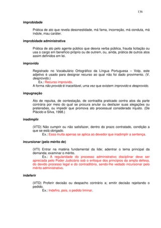 136


improbidade

      Prática de ato que revela desonestidade, má fama, incorreção, má conduta, má
      índole, mau caráter.

improbidade administrativa

      Prática de ato pelo agente público que desvia verba pública, frauda licitação ou
      usa o cargo em benefício próprio ou de outrem, ou, ainda, prática de outros atos
      assim definidos em lei.

improvido

      Registrado no Vocabulário Ortográfico da Língua Portuguesa – Volp, este
      adjetivo é usado para designar recurso ao qual não foi dado provimento. (V.
      desprovido.)
          Ex.: Recurso improvido.
      A forma não provido é inaceitável, uma vez que existem improvido e desprovido.

impugnação

      Ato de repulsa, de contestação, de contradita praticado contra atos da parte
      contrária por meio do qual se procura anular ou desfazer suas alegações ou
      pretensões, ou impedir que promova ato processual considerado injusto. (De
      Plácido e Silva, 1998.)

inadimplir

      (VTD) Não cumprir ou não satisfazer, dentro do prazo contratado, condição a
      que se está obrigado.
            Ex.: Essa multa apenas se aplica ao devedor que inadimplir a sentença.

incursionar (pelo mérito de)

      (VTI) Entrar na matéria fundamental da lide; adentrar o tema principal da
      demanda; examinar o mérito.
            Ex.: A regularidade do processo administrativo disciplinar deve ser
      apreciada pelo Poder Judiciário sob o enfoque dos princípios da ampla defesa,
      do devido processo legal e do contraditório, sendo-lhe vedado incursionar pelo
      mérito administrativo.

indeferir

      (VTD) Proferir decisão ou despacho contrário a; emitir decisão rejeitando o
      pedido.
            Ex.: Indefiro, pois, o pedido liminar.
 
