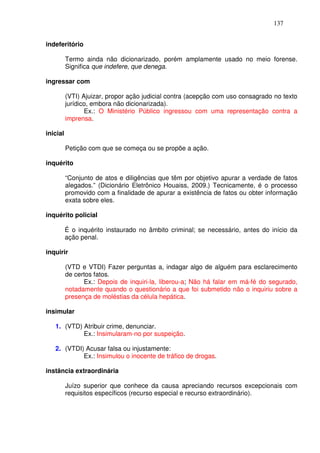 137


indeferitório

          Termo ainda não dicionarizado, porém amplamente usado no meio forense.
          Significa que indefere, que denega.

ingressar com

          (VTI) Ajuizar, propor ação judicial contra (acepção com uso consagrado no texto
          jurídico, embora não dicionarizada).
                 Ex.: O Ministério Público ingressou com uma representação contra a
          imprensa.

inicial

          Petição com que se começa ou se propõe a ação.

inquérito

          “Conjunto de atos e diligências que têm por objetivo apurar a verdade de fatos
          alegados.” (Dicionário Eletrônico Houaiss, 2009.) Tecnicamente, é o processo
          promovido com a finalidade de apurar a existência de fatos ou obter informação
          exata sobre eles.

inquérito policial

          É o inquérito instaurado no âmbito criminal; se necessário, antes do início da
          ação penal.

inquirir

          (VTD e VTDI) Fazer perguntas a, indagar algo de alguém para esclarecimento
          de certos fatos.
                Ex.: Depois de inquiri-la, liberou-a; Não há falar em má-fé do segurado,
          notadamente quando o questionário a que foi submetido não o inquiriu sobre a
          presença de moléstias da célula hepática.

insimular

   1. (VTD) Atribuir crime, denunciar.
            Ex.: Insimularam-no por suspeição.

   2. (VTDI) Acusar falsa ou injustamente:
            Ex.: Insimulou o inocente de tráfico de drogas.

instância extraordinária

          Juízo superior que conhece da causa apreciando recursos excepcionais com
          requisitos específicos (recurso especial e recurso extraordinário).
 