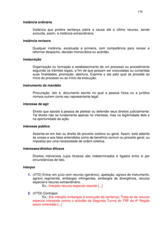 138


instância ordinária

      Instância que profere sentença sobre a causa até o último recurso, sendo
      excluída, assim, a instância extraordinária.

instância revisora

      Qualquer instância, excetuada a primeira, com competência para revisar e
      reformar despacho, decisão monocrática ou acórdão.

instauração

      Organização ou formação e estabelecimento de um processo ou procedimento
      seguindo os trâmites legais, a fim de que possam ser executadas ou cumpridas
      suas finalidades; promoção, abertura. Exprime o ato pelo qual se procede ao
      início do processo ou ao início da execução.

instrumento do mandato

      Procuração, isto é, documento escrito no qual a pessoa física ou a jurídica
      nomeia outrem como seu representante legal.

interesse de agir

      Direito que assiste à pessoa de pleitear ou defender seus direitos judicialmente.
      Tal direito não se fundamenta apenas no interesse, mas na legitimidade dele e
      na oportunidade da ação.

interesse público

      Assenta-se em fato ou direito de proveito coletivo ou geral. Assim, está adstrito
      às coisas e aos fatos entendidos como de benefício comum ou proveito geral, ou
      impostos por uma necessidade de ordem coletiva.

interesses/direitos difusos

      Direitos indivisíveis cujos titulares são indeterminados e ligados entre si por
      circunstâncias de fato.

interpor

   1. (VTD) Entrar em juízo com recurso (genérico), apelação, agravo de instrumento,
      agravo regimental, embargos infringentes, embargos de divergência, recurso
      especial e recurso extraordinário.
            Ex.: Interpôs recurso especial visando [...]

   2. (VTDI) Contrapor.
            Ex.: Ela interpôs embargos à execução da sentença; Trata-se de recurso
      especial interposto contra o acórdão da Segunda Turma do TRF da 4ª Região
      assim ementado [...]
 