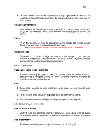 139



   3. Observação: O uso do verbo interpor com a preposição contra ainda não está
      registrado em compêndios e dicionários da língua portuguesa, mas é corrente no
      texto jurídico.

intervenção de terceiros

        Instituto legal que faculta a uma pessoa estranha ao processo nele entrar, ou a
        obriga, se tiver interesse jurídico, para defender interesse próprio ou de uma das
        partes.

intimar

        (VTDI) Dar ciência, por meio de ato judicial, a uma pessoa dos termos ou atos
        de um processo; exigir o comparecimento, convocar.
              Ex.: Intimar alguém de uma decisão; Intimar alguém a comparecer [...]

irrevogabilidade

        Qualidade ou condição de algo que não pode ser revogado, que deve ser
        mantido e assegurado; irretratabilidade dos atos ou dos negócios jurídicos
        quando se lhes impõe a condição de irrevogáveis.

juiz (V. magistrado.)

juizados especiais cíveis e criminais

        Juizados criados para julgar e executar causas cíveis de menor valor ou
        complexidade e infrações penais de menor potencial ofensivo mediante os
        procedimentos oral e sumaríssimo.

juízo

   1. Julgamento; conjunto de atos praticados pelos juízes no exercício de suas
      atividades.

   2. Foro e tribunal onde se julgam os pleitos, onde se administra a justiça.

   3. Entidade judiciária constituída por juiz singular ou por órgão colegiado.

juízo comum (V. juízo ordinário.)

juízo de admissibilidade

        Controle feito, em momentos distintos, pelo juízo a quo e pelo juízo ad quem,
        para verificar se foram satisfeitos os requisitos específicos do recurso interposto.

juízo monocrático

        Aquele composto de apenas um juiz; o mesmo que juízo singular.
 