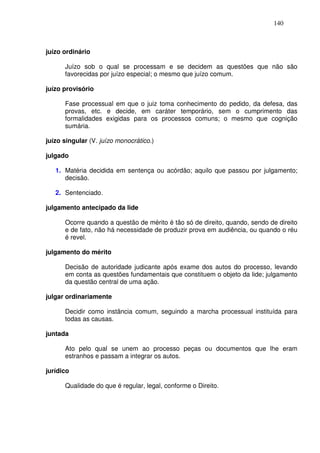 140



juízo ordinário

      Juízo sob o qual se processam e se decidem as questões que não são
      favorecidas por juízo especial; o mesmo que juízo comum.

juízo provisório

      Fase processual em que o juiz toma conhecimento do pedido, da defesa, das
      provas, etc. e decide, em caráter temporário, sem o cumprimento das
      formalidades exigidas para os processos comuns; o mesmo que cognição
      sumária.

juízo singular (V. juízo monocrático.)

julgado

   1. Matéria decidida em sentença ou acórdão; aquilo que passou por julgamento;
      decisão.

   2. Sentenciado.

julgamento antecipado da lide

      Ocorre quando a questão de mérito é tão só de direito, quando, sendo de direito
      e de fato, não há necessidade de produzir prova em audiência, ou quando o réu
      é revel.

julgamento do mérito

      Decisão de autoridade judicante após exame dos autos do processo, levando
      em conta as questões fundamentais que constituem o objeto da lide; julgamento
      da questão central de uma ação.

julgar ordinariamente

      Decidir como instância comum, seguindo a marcha processual instituída para
      todas as causas.

juntada

      Ato pelo qual se unem ao processo peças ou documentos que lhe eram
      estranhos e passam a integrar os autos.

jurídico

      Qualidade do que é regular, legal, conforme o Direito.
 