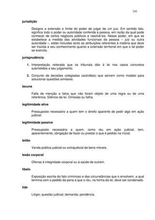 141


jurisdição

         Designa a extensão e limite do poder de julgar de um juiz. Em sentido lato,
         significa todo o poder ou autoridade conferida à pessoa, em razão da qual pode
         conhecer de certos negócios públicos e resolvê-los. Nesse poder, em que se
         estabelece a medida das atividades funcionais da pessoa – juiz ou outra
         autoridade –, estão incluídas tanto as atribuições referentes à matéria que deve
         ser trazida a seu conhecimento quanto a extensão territorial em que o tal poder
         se exercita.

jurisprudência

   1. Interpretação reiterada que os tribunais dão à lei nos casos concretos
      submetidos a seu julgamento.

   2. Conjunto de decisões colegiadas (acórdãos) que servem como modelo para
      solucionar questões similares.

lacuna

         Falta de menção a fatos que não foram objeto de uma regra ou de uma
         referência. Silêncio da lei. Omissão ou falha.

legitimidade ativa

         Pressuposto necessário a quem tem o direito aparente de pedir algo em ação
         judicial.

legitimidade passiva

         Pressuposto necessário a quem, como réu em ação judicial,                    tem,
         aparentemente, obrigação de fazer ou prestar o que é pedido na inicial.

leilão

         Venda pública judicial ou extrajudicial de bens móveis.

lesão corporal

         Ofensa à integridade corporal ou à saúde de outrem.

libelo

         Exposição escrita do fato criminoso e das circunstâncias que o envolvem, a qual
         termina com o pedido da pena a que o réu, na forma da lei, deve ser condenado.

lide

         Litígio; questão judicial; demanda; pendência.
 