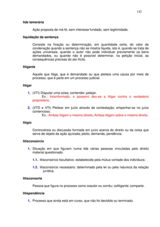 142


lide temerária

          Ação proposta de má-fé, sem interesse fundado, sem legitimidade.

liquidação da sentença

          Consiste na fixação ou determinação, em quantidade certa, do valor da
          condenação quando a sentença não se mostra líquida, isto é, quando se trata de
          ações universais, quando o autor não pode individuar previamente os bens
          demandados, ou quando não é possível determinar, na petição inicial, as
          consequências precisas do ato ilícito.

litigante

          Aquele que litiga, que é demandado ou que pleiteia uma causa por meio de
          processo, que é parte em um processo judicial.

litigar

   1. (VTI) Disputar uma coisa; contender; pelejar.
             Ex.: Inconformado, o posseiro deu-se a litigar contra o verdadeiro
      proprietário.

   2. (VTD e VTI) Pleitear em juízo através de contestação; empenhar-se no juízo
      contencioso.
            Ex.: Ambas litigam o mesmo direito; Ambas litigam sobre o mesmo direito.

litígio

          Controvérsia ou discussão formada em juízo acerca do direito ou da coisa que
          serve de objeto da ação ajuizada; pleito, demanda, pendência.

litisconsórcio

   1. Situação em que figuram numa lide várias pessoas vinculadas pelo direito
      material questionado.

          1.1. litisconsórcio facultativo: estabelecido pela mútua vontade dos indivíduos;

          1.2. litisconsórcio necessário: determinado pela lei ou pela natureza da relação
                   jurídica.

litisconsorte

          Pessoa que figura no processo como coautor ou corréu; colitigante; comparte.

litispendência

   1. Processo que ainda está em curso, que não foi decidido ou terminado.
 