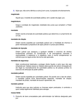 143


   2. Ação que, tida como idêntica a outra já em curso, é proposta simultaneamente.

magistrado

      Aquele que, investido de autoridade pública, tem o poder de julgar; juiz.

magistratura

      Cargo e condição de magistrado; totalidade dos juízes que compõem o Poder
      Judiciário.

mandado

      Ordem escrita emanada de autoridade pública que determina o cumprimento de
      um ato.

mandado de citação

      Ordem escrita expedida por autoridade judicial com a finalidade de informar à
      parte interessada a propositura de ação judicial e o prazo para defesa.

mandado de injunção

      Ordem judicial que assegura a qualquer cidadão o exercício de direitos
      fundamentais previstos na Constituição e de prerrogativas inerentes à
      nacionalidade, à soberania e à cidadania, caso a norma complementar ou
      ordinária que os regula ainda não tenha sido aprovada.

mandado de segurança

      Ação constitucional destinada a proteger direito líquido e certo (que não seja
      amparado por habeas corpus ou habeas data) quando ele estiver ameaçado por
      ato ilegal ou inconstitucional de autoridade pública ou de pessoa jurídica no
      exercício de atribuição do poder público.

mandado judicial

      Ordem escrita expedida por autoridade judicial. De acordo com o tipo de ordem,
      o mandado judicial toma denominações especiais: mandado de citação,
      mandado de prisão, mandado de busca e apreensão, etc.

mandato judicial

      Instituído para que atos judiciais ou forenses sejam praticados; é conferido a
      quem esteja legalmente habilitado para advogar.

massa falida

   1. Conjunto de bens arrecadados pelo administrador da falência designado pelo
      juiz.
 