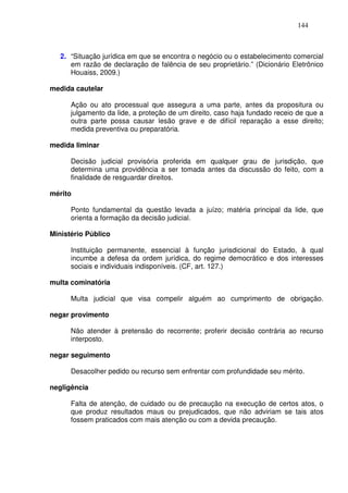 144



   2. “Situação jurídica em que se encontra o negócio ou o estabelecimento comercial
      em razão de declaração de falência de seu proprietário.” (Dicionário Eletrônico
      Houaiss, 2009.)

medida cautelar

      Ação ou ato processual que assegura a uma parte, antes da propositura ou
      julgamento da lide, a proteção de um direito, caso haja fundado receio de que a
      outra parte possa causar lesão grave e de difícil reparação a esse direito;
      medida preventiva ou preparatória.

medida liminar

      Decisão judicial provisória proferida em qualquer grau de jurisdição, que
      determina uma providência a ser tomada antes da discussão do feito, com a
      finalidade de resguardar direitos.

mérito

      Ponto fundamental da questão levada a juízo; matéria principal da lide, que
      orienta a formação da decisão judicial.

Ministério Público

      Instituição permanente, essencial à função jurisdicional do Estado, à qual
      incumbe a defesa da ordem jurídica, do regime democrático e dos interesses
      sociais e individuais indisponíveis. (CF, art. 127.)

multa cominatória

      Multa judicial que visa compelir alguém ao cumprimento de obrigação.

negar provimento

      Não atender à pretensão do recorrente; proferir decisão contrária ao recurso
      interposto.

negar seguimento

      Desacolher pedido ou recurso sem enfrentar com profundidade seu mérito.

negligência

      Falta de atenção, de cuidado ou de precaução na execução de certos atos, o
      que produz resultados maus ou prejudicados, que não adviriam se tais atos
      fossem praticados com mais atenção ou com a devida precaução.
 