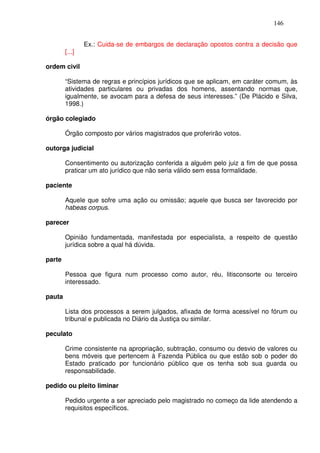 146


                Ex.: Cuida-se de embargos de declaração opostos contra a decisão que
        [...]

ordem civil

        “Sistema de regras e princípios jurídicos que se aplicam, em caráter comum, às
        atividades particulares ou privadas dos homens, assentando normas que,
        igualmente, se avocam para a defesa de seus interesses.” (De Plácido e Silva,
        1998.)

órgão colegiado

        Órgão composto por vários magistrados que proferirão votos.

outorga judicial

        Consentimento ou autorização conferida a alguém pelo juiz a fim de que possa
        praticar um ato jurídico que não seria válido sem essa formalidade.

paciente

        Aquele que sofre uma ação ou omissão; aquele que busca ser favorecido por
        habeas corpus.

parecer

        Opinião fundamentada, manifestada por especialista, a respeito de questão
        jurídica sobre a qual há dúvida.

parte

        Pessoa que figura num processo como autor, réu, litisconsorte ou terceiro
        interessado.

pauta

        Lista dos processos a serem julgados, afixada de forma acessível no fórum ou
        tribunal e publicada no Diário da Justiça ou similar.

peculato

        Crime consistente na apropriação, subtração, consumo ou desvio de valores ou
        bens móveis que pertencem à Fazenda Pública ou que estão sob o poder do
        Estado praticado por funcionário público que os tenha sob sua guarda ou
        responsabilidade.

pedido ou pleito liminar

        Pedido urgente a ser apreciado pelo magistrado no começo da lide atendendo a
        requisitos específicos.
 