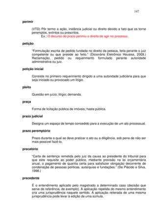 147


perimir

         (VTD) Pôr termo a ação, instância judicial ou direito devido a fato que os torne
         peremptos, extintos ou prescritos.
               Ex.: O decurso de prazo perimiu o direito de agir no processo.

petição

         “Formulação escrita de pedido fundada no direito da pessoa, feita perante o juiz
         competente ou que preside ao feito.” (Dicionário Eletrônico Houaiss, 2009.)
         Reclamação, pedido ou requerimento formulado perante autoridade
         administrativa ou juiz.

petição inicial

         Consiste no primeiro requerimento dirigido a uma autoridade judiciária para que
         seja iniciado ou provocado um litígio.

pleito

         Questão em juízo; litígio; demanda.

praça

         Forma de licitação pública de imóveis; hasta pública.

prazo judicial

         Designa um espaço de tempo concedido para a execução de um ato processual.

prazo peremptório

         Prazo durante o qual se deve praticar o ato ou a diligência, sob pena de não ser
         mais possível fazê-lo.

precatório

         “Carta de sentença remetida pelo juiz da causa ao presidente do tribunal para
         que este requisite ao poder público, mediante previsão na lei orçamentária
         anual, o pagamento de quantia certa para satisfazer obrigação decorrente de
         condenação de pessoas políticas, autarquias e fundações.” (De Plácido e Silva,
         1998.)

precedente

         É o entendimento aplicado pelo magistrado a determinado caso (decisão que
         serve de referência, de exemplo). A aplicação repetida do mesmo entendimento
         cria uma jurisprudência naquele sentido. A aplicação reiterada de uma mesma
         jurisprudência pode levar à edição de uma súmula.
 