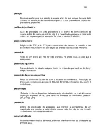 148


prelação

      Direito de preferência que assiste à pessoa a fim de que sempre lhe seja dada
      primazia na satisfação de seus direitos quando outros pretenderem disputá-los;
      preferência; prioridade.

prelibação/prelibatório

      Juízo de prelibação ou juízo prelibatório é o exame da admissibilidade do
      recurso antes do exame do mérito, isto é, o magistrado analisa se o recorrente
      preencheu os pressupostos recursais. Se o fez, o recurso é admitido.

prequestionamento

      Exigência do STF e do STJ para conhecerem do recurso: a questão a ser
      discutida no recurso deve ter sido objeto de análise nas instâncias inferiores.

prescrição

      Perda de um direito por não ter sido exercida, no prazo legal, a ação que o
      assegurava.

prescrição aquisitiva

      Forma derivada de alguém adquirir direito ou coisa da qual desfruta há longo
      tempo; usucapião.

prescrição da pretensão punitiva

      Perda do direito do Estado de punir o acusado ou condenado. Prescrição da
      pretensão executória da pena pelo decurso do tempo, extinguindo-se, assim, a
      punibilidade.

prevaricação

      “Retardar ou deixar de praticar, indevidamente, ato de ofício, ou praticá-lo contra
      disposição expressa de lei, para satisfazer interesse ou sentimento pessoal.”
      (Art. 319 do CP.)

prevenção

      Critério de distribuição de processos que mantém a competência de um
      magistrado em relação a determinada causa pelo fato de ter ele tomado
      conhecimento dela antes dos demais.

primeira instância

      Instância onde se inicia a demanda, diante do juiz de direito ou do juiz federal de
      primeiro grau.
 