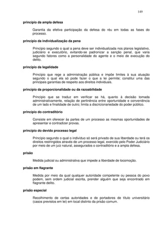 149


princípio da ampla defesa

      Garantia da efetiva participação da defesa do réu em todas as fases do
      processo.

princípio da individualização da pena

      Princípio segundo o qual a pena deve ser individualizada nos planos legislativo,
      judiciário e executório, evitando-se padronizar a sanção penal, que varia
      segundo fatores como a personalidade do agente e o meio de execução do
      delito.

princípio da legalidade

      Princípio que rege a administração pública e impõe limites à sua atuação
      segundo o qual ela só pode fazer o que a lei permite; constitui uma das
      principais garantias de respeito aos direitos individuais.

princípio da proporcionalidade ou da razoabilidade

      Princípio que se traduz em verificar se há, quanto à decisão tomada
      administrativamente, relação de pertinência entre oportunidade e conveniência
      de um lado e finalidade de outro; limita a discricionariedade do poder público.

princípio do contraditório

      Consiste em oferecer às partes de um processo as mesmas oportunidades de
      apresentar e contradizer provas.

princípio do devido processo legal

      Princípio segundo o qual o indivíduo só será privado de sua liberdade ou terá os
      direitos restringidos através de um processo legal, exercido pelo Poder Judiciário
      por meio de um juiz natural, assegurados o contraditório e a ampla defesa.

prisão

      Medida judicial ou administrativa que impede a liberdade de locomoção.

prisão em flagrante

      Medida por meio da qual qualquer autoridade competente ou pessoa do povo
      podem, sem ordem judicial escrita, prender alguém que seja encontrado em
      flagrante delito.

prisão especial

      Recolhimento de certas autoridades e de portadores de título universitário
      (casos previstos em lei) em local distinto da prisão comum.
 
