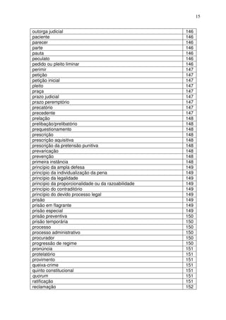 15


outorga judicial                                     146
paciente                                             146
parecer                                              146
parte                                                146
pauta                                                146
peculato                                             146
pedido ou pleito liminar                             146
perimir                                              147
petição                                              147
petição inicial                                      147
pleito                                               147
praça                                                147
prazo judicial                                       147
prazo peremptório                                    147
precatório                                           147
precedente                                           147
prelação                                             148
prelibação/prelibatório                              148
prequestionamento                                    148
prescrição                                           148
prescrição aquisitiva                                148
prescrição da pretensão punitiva                     148
prevaricação                                         148
prevenção                                            148
primeira instância                                   148
princípio da ampla defesa                            149
princípio da individualização da pena                149
princípio da legalidade                              149
princípio da proporcionalidade ou da razoabilidade   149
princípio do contraditório                           149
princípio do devido processo legal                   149
prisão                                               149
prisão em flagrante                                  149
prisão especial                                      149
prisão preventiva                                    150
prisão temporária                                    150
processo                                             150
processo administrativo                              150
procurador                                           150
progressão de regime                                 150
pronúncia                                            151
protelatório                                         151
provimento                                           151
queixa-crime                                         151
quinto constitucional                                151
quorum                                               151
ratificação                                          151
reclamação                                           152
 