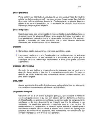 150


prisão preventiva

      Pena restritiva de liberdade decretada pelo juiz em qualquer fase do inquérito
      policial ou da instrução criminal, nos casos em que houver prova da existência
      de crime e indícios suficientes de autoria. Fundamenta-se na garantia da ordem
      pública e da ordem econômica, na conveniência da instrução criminal e na
      segurança da aplicação da lei penal.

prisão temporária

      Medida decretada pelo juiz em razão de representação da autoridade policial ou
      de requerimento do Ministério Público; tem o prazo de 5 dias, prorrogável por
      igual período em caso de extrema e comprovada necessidade. Por exemplo,
      quando o indiciado não tiver residência fixa ou não fornecer elementos
      suficientes para a comprovação de sua identidade.

processo

   1. Conjunto de papéis e documentos referentes a um litígio; autos.

   2. Instrumento mediante o qual o Estado soluciona conflitos através da aplicação
      da lei; série ordenada de atos necessários e assinalados em lei para que se
      investigue, para que se esclareça a controvérsia e, afinal, para que se solucione
      a pendência.

processo administrativo

      Conjunto de atos jurídica e progressivamente ordenados que se destinam à
      obtenção de um resultado final, isto é, uma decisão administrativa. Em regra, é
      operado ex officio. A decisão nele pronunciada não tem caráter executivo nem
      gera a coisa julgada.

procurador

      Aquele que recebe delegação de outrem para praticar ato jurídico em seu nome;
      mandatário com poderes para administrar negócio alheio.

progressão de regime

      Garantido em lei, é um direito outorgado pelo juiz, que analisará o mérito do
      condenado para concedê-lo ou não, com base no parecer da Comissão Técnica
      de Classificação, no exame criminológico, na comprovação de comportamento
      satisfatório e de bom desempenho no trabalho que lhe foi atribuído e na
      verificação de condições pessoais compatíveis com o novo regime. O
      condenado inicia o cumprimento da pena em regime fechado e progride para o
      semiaberto e depois para o aberto. A medida visa à busca da reintegração
      gradativa do condenado na sociedade. Pela lei brasileira, réus condenados por
      crimes hediondos não têm direito a esse benefício.
 