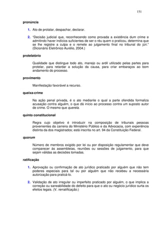 151


pronúncia

   1. Ato de prolatar, despachar, declarar.

   2. “Decisão judicial que, reconhecendo como provada a existência dum crime e
      admitindo haver indícios suficientes de ser o réu quem o praticou, determina que
      se lhe registre a culpa e o remete ao julgamento final no tribunal do júri.”
      (Dicionário Eletrônico Aurélio, 2004.)

protelatório

      Qualidade que distingue todo ato, manejo ou ardil utilizado pelas partes para
      protelar, para retardar a solução da causa, para criar embaraços ao bom
      andamento do processo.

provimento

      Manifestação favorável a recurso.

queixa-crime

      Na ação penal privada, é o ato mediante o qual a parte ofendida formaliza
      acusação contra alguém, o que dá início ao processo contra um suposto autor
      de crime. O mesmo que querela.

quinto constitucional

      Regra cujo objetivo é introduzir na composição de tribunais pessoas
      provenientes da carreira do Ministério Público e da Advocacia, com experiência
      distinta da dos magistrados; está inscrita no art. 94 da Constituição Federal.

quorum

      Número de membros exigido por lei ou por disposição regulamentar que deve
      comparecer às assembleias, reuniões ou sessões de julgamento, para que
      sejam válidas as decisões tomadas.

ratificação

   1. Aprovação ou confirmação de ato jurídico praticado por alguém que não tem
      poderes especiais para tal ou por alguém que não recebeu a necessária
      autorização para praticá-lo.

   2. Validação de ato irregular ou imperfeito praticado por alguém, o que implica a
      correção ou saneabilidade do defeito para que o ato ou negócio jurídico surta os
      efeitos legais. (V. rerratificação.)
 