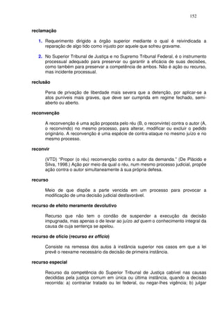 152


reclamação

   1. Requerimento dirigido a órgão superior mediante o qual é reivindicada a
      reparação de algo tido como injusto por aquele que sofreu gravame.

   2. No Superior Tribunal de Justiça e no Supremo Tribunal Federal, é o instrumento
      processual adequado para preservar ou garantir a eficácia de suas decisões,
      como também para preservar a competência de ambos. Não é ação ou recurso,
      mas incidente processual.

reclusão

      Pena de privação de liberdade mais severa que a detenção, por aplicar-se a
      atos puníveis mais graves, que deve ser cumprida em regime fechado, semi-
      aberto ou aberto.

reconvenção

      A reconvenção é uma ação proposta pelo réu (B, o reconvinte) contra o autor (A,
      o reconvindo) no mesmo processo, para alterar, modificar ou excluir o pedido
      originário. A reconvenção é uma espécie de contra-ataque no mesmo juízo e no
      mesmo processo.

reconvir

      (VTD) “Propor (o réu) reconvenção contra o autor da demanda.” (De Plácido e
      Silva, 1998.) Ação por meio da qual o réu, num mesmo processo judicial, propõe
      ação contra o autor simultaneamente à sua própria defesa.

recurso

      Meio de que dispõe a parte vencida em um processo para provocar a
      modificação de uma decisão judicial desfavorável.

recurso de efeito meramente devolutivo

      Recurso que não tem o condão de suspender a execução da decisão
      impugnada, mas apenas o de levar ao juízo ad quem o conhecimento integral da
      causa de cuja sentença se apelou.

recurso de ofício (recurso ex officio)

      Consiste na remessa dos autos à instância superior nos casos em que a lei
      prevê o reexame necessário da decisão de primeira instância.

recurso especial

      Recurso da competência do Superior Tribunal de Justiça cabível nas causas
      decididas pela justiça comum em única ou última instância, quando a decisão
      recorrida: a) contrariar tratado ou lei federal, ou negar-lhes vigência; b) julgar
 